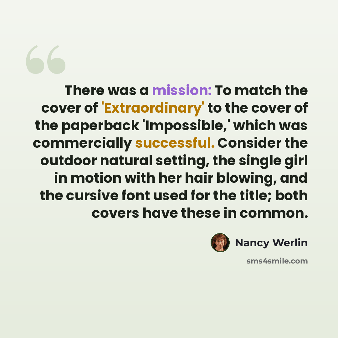 “There was a mission: To match the cover of 'Extraordinary' to the cover of the paperback 'Impossible,' which was commercially successful. Consider the outdoor natural setting, the single girl in motion with her hair blowing, and the cursive font used for the title; both covers have these in common.” quote by Nancy Werlin