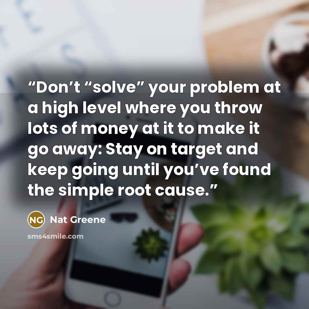 “Don’t “solve” your problem at a high level where you throw lots of money at it to make it go away: Stay on target and keep going until you’ve found the simple root cause.” quote by Nat Greene