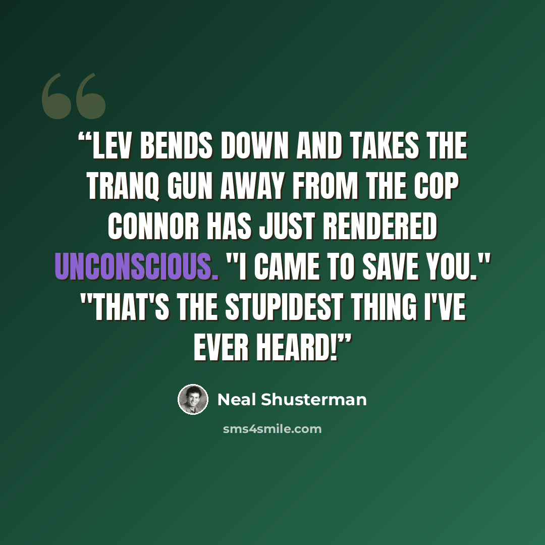 “Lev bends down and takes the tranq gun away from the cop Connor has just rendered unconscious. "I came to save you." "That's the stupidest thing I've ever heard!” quote by Neal Shusterman
