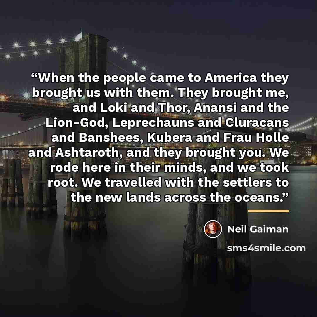 “When the people came to America they brought us with them. They brought me, and Loki and Thor, Anansi and the Lion-God, Leprechauns and Cluracans and Banshees, Kubera and Frau Holle and Ashtaroth, and they brought you. We rode here in their minds, and we took root. We travelled with the settlers…” quote by Neil Gaiman