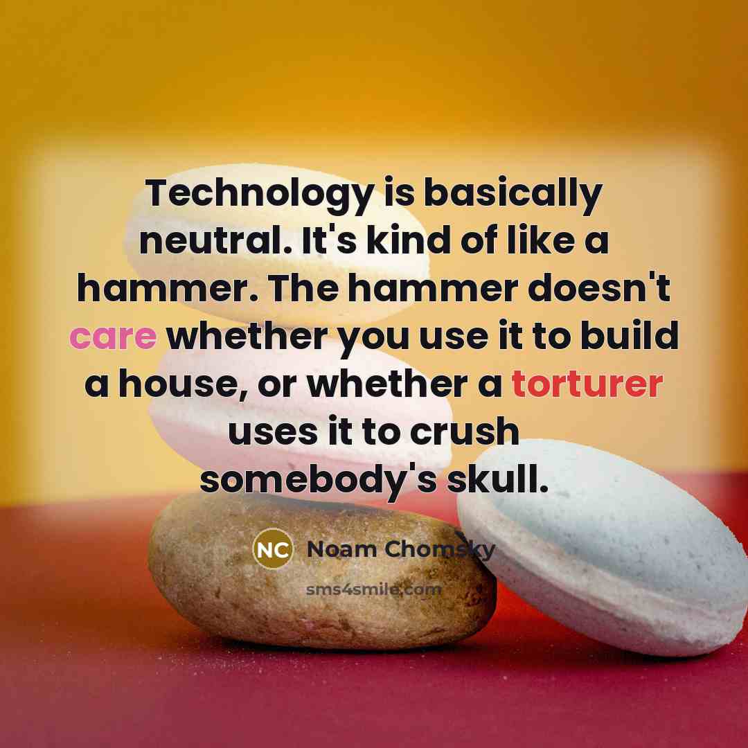 “Technology is basically neutral. It's kind of like a hammer. The hammer doesn't care whether you use it to build a house, or whether a torturer uses it to crush somebody's skull.” quote by Noam Chomsky
