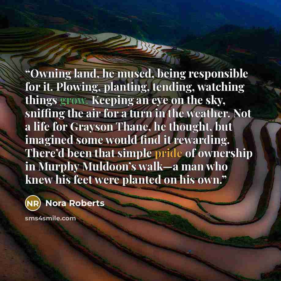 “Owning land, he mused, being responsible for it. Plowing, planting, tending, watching things grow. Keeping an eye on the sky, sniffing the air for a turn in the weather. Not a life for Grayson Thane, he thought, but imagined some would find it rewarding. There’d been that simple pride of ownership…” quote by Nora Roberts
