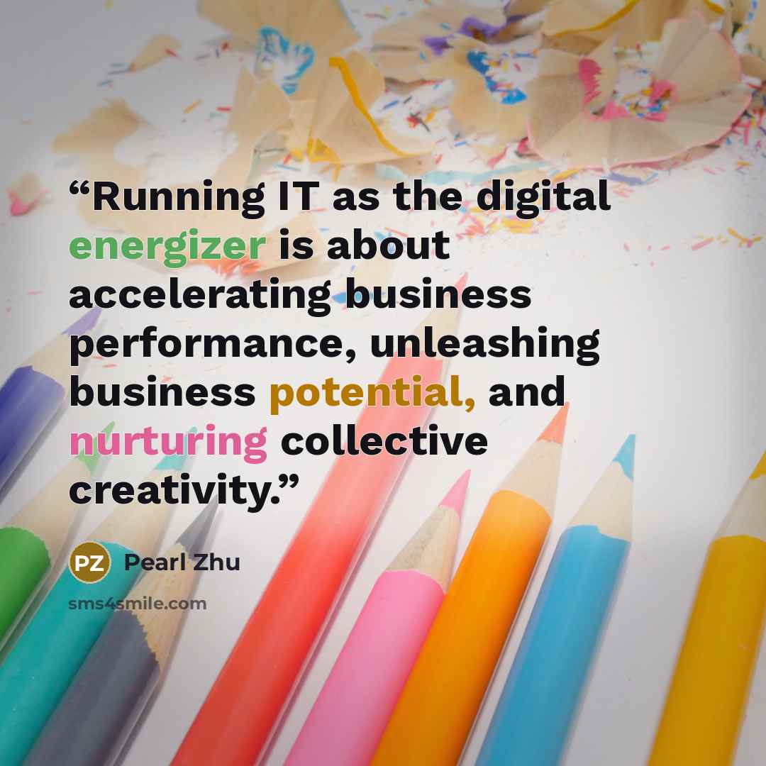 “Running IT as the digital energizer is about accelerating business performance, unleashing business potential, and nurturing collective creativity.” quote by Pearl Zhu