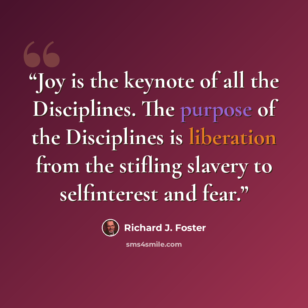 “Joy is the keynote of all the Disciplines. The purpose of the Disciplines is liberation from the stifling slavery to selfinterest and fear.” quote by Richard J. Foster