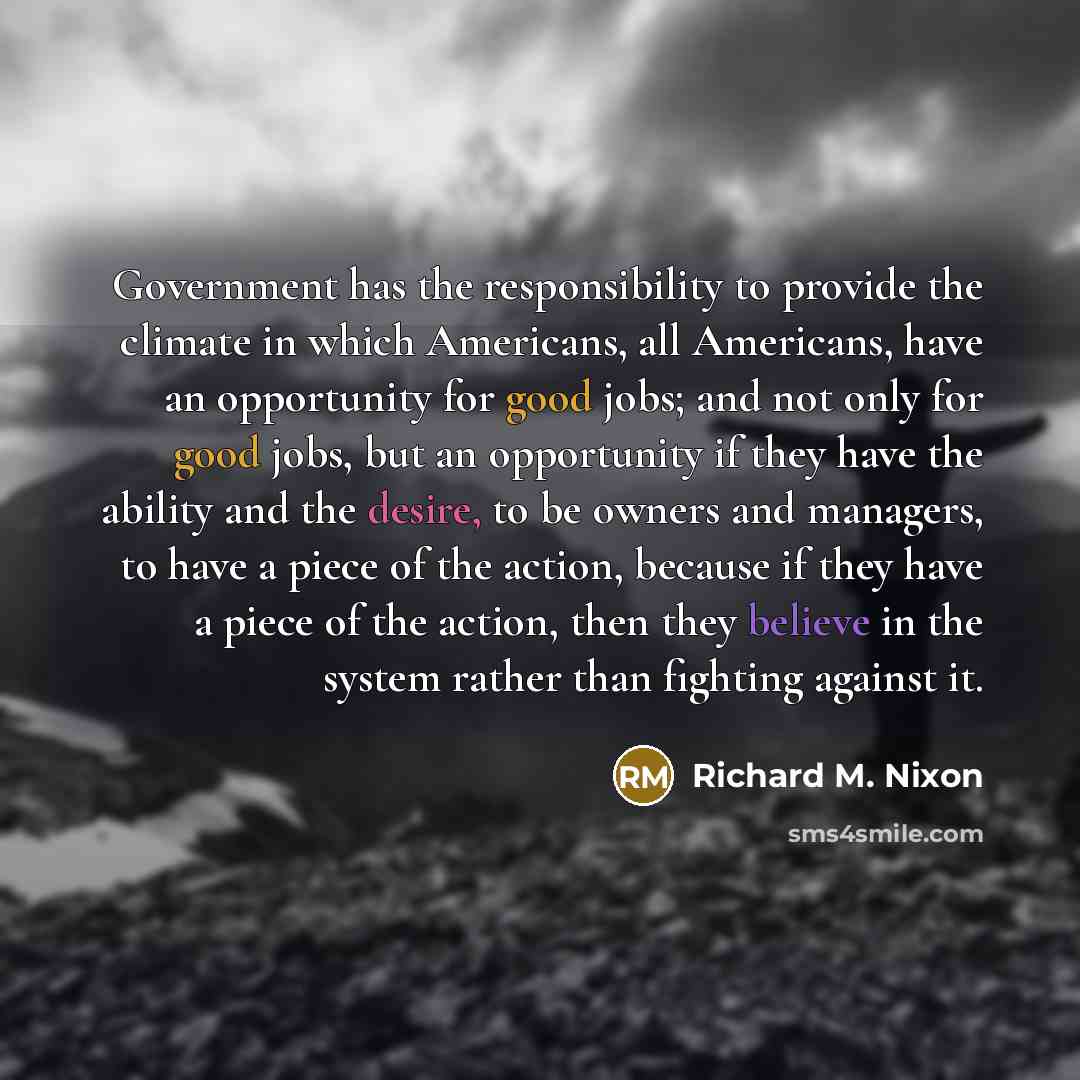 “Government has the responsibility to provide the climate in which Americans, all Americans, have an opportunity for good jobs; and not only for good jobs, but an opportunity if they have the ability and the desire, to be owners and managers, to have a piece of the action, because if they have a…” quote by Richard M. Nixon