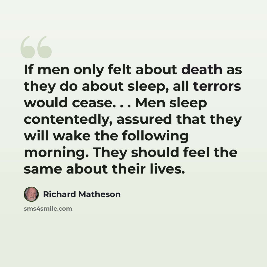 “If men only felt about death as they do about sleep, all terrors would cease. . . Men sleep contentedly, assured that they will wake the following morning. They should feel the same about their lives.” quote by Richard Matheson
