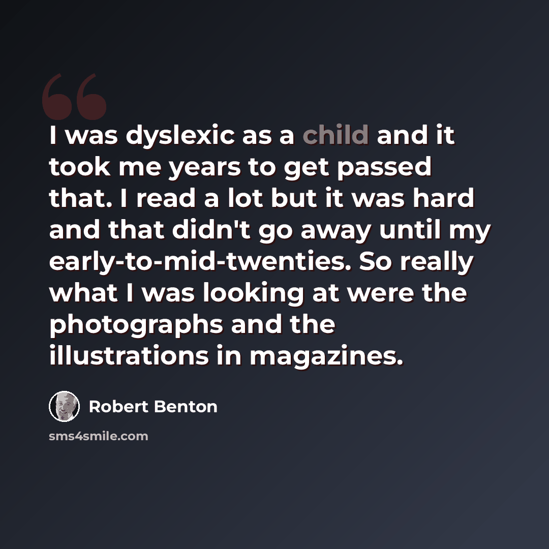 “I was dyslexic as a child and it took me years to get passed that. I read a lot but it was hard and that didn't go away until my early-to-mid-twenties. So really what I was looking at were the photographs and the illustrations in magazines.” quote by Robert Benton