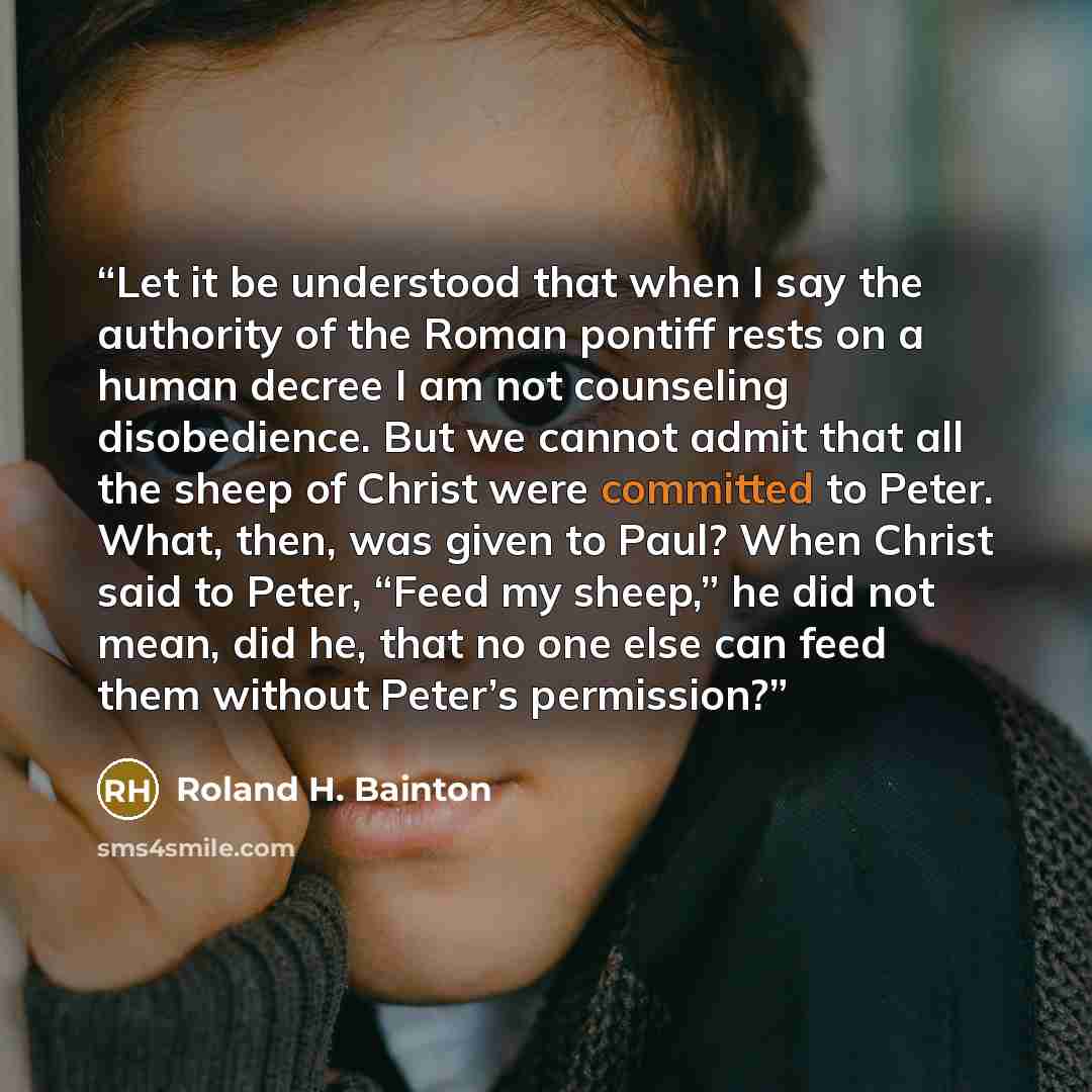 “Let it be understood that when I say the authority of the Roman pontiff rests on a human decree I am not counseling disobedience. But we cannot admit that all the sheep of Christ were committed to Peter. What, then, was given to Paul? When Christ said to Peter, “Feed my sheep,” he did not mean…” quote by Roland H. Bainton