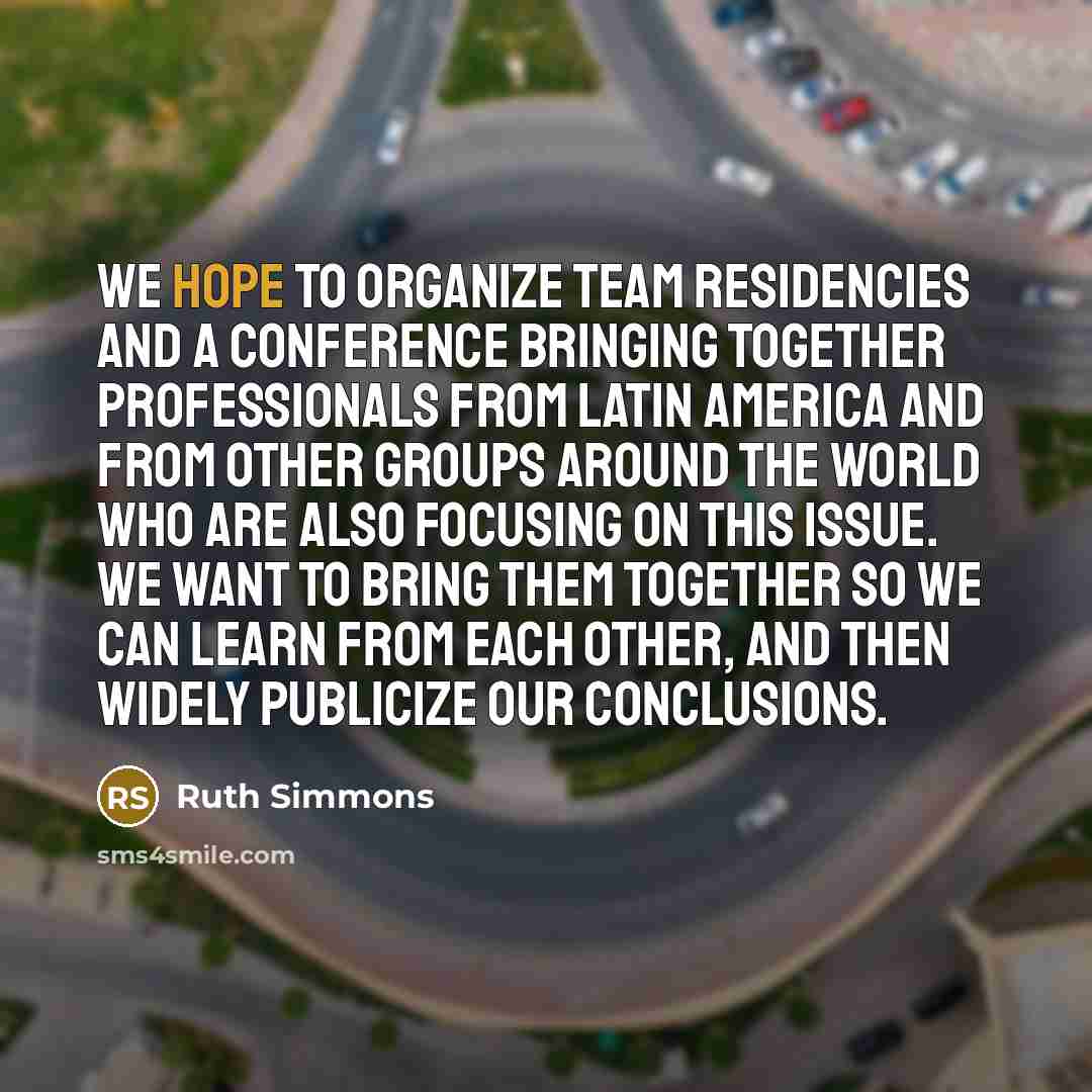 “We hope to organize team residencies and a conference bringing together professionals from Latin America and from other groups around the world who are also focusing on this issue. We want to bring them together so we can learn from each other, and then widely publicize our conclusions.” quote by Ruth Simmons
