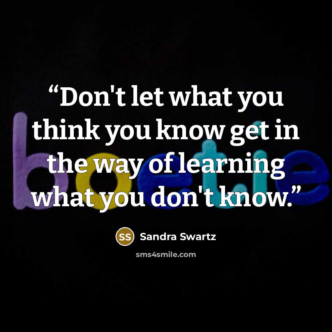 “Don't let what you think you know get in the way of learning what you don't know.” quote by Sandra Swartz