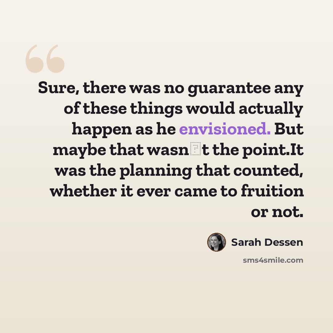 “Sure, there was no guarantee any of these things would actually happen as he envisioned. But maybe that wasn‟t the point.It was the planning that counted, whether it ever came to fruition or not.” quote by Sarah Dessen
