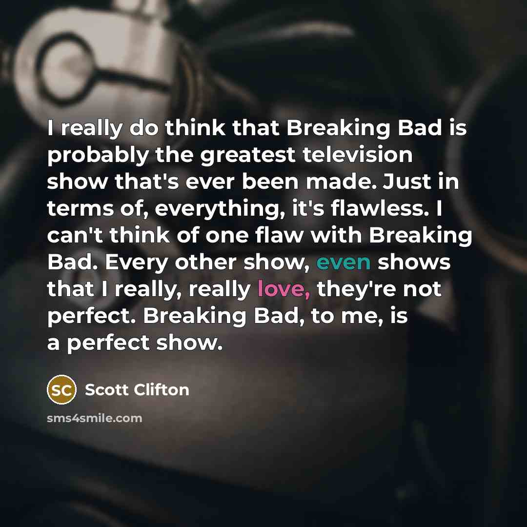 “I really do think that Breaking Bad is probably the greatest television show that's ever been made. Just in terms of, everything, it's flawless. I can't think of one flaw with Breaking Bad. Every other show, even shows that I really, really love, they're not perfect. Breaking Bad, to me, is a…” quote by Scott Clifton