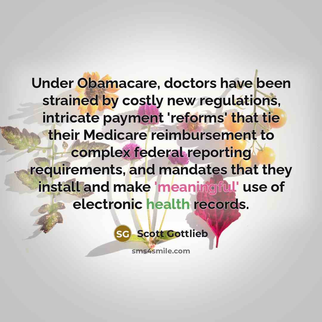 “Under Obamacare, doctors have been strained by costly new regulations, intricate payment 'reforms' that tie their Medicare reimbursement to complex federal reporting requirements, and mandates that they install and make 'meaningful' use of electronic health records.” quote by Scott Gottlieb