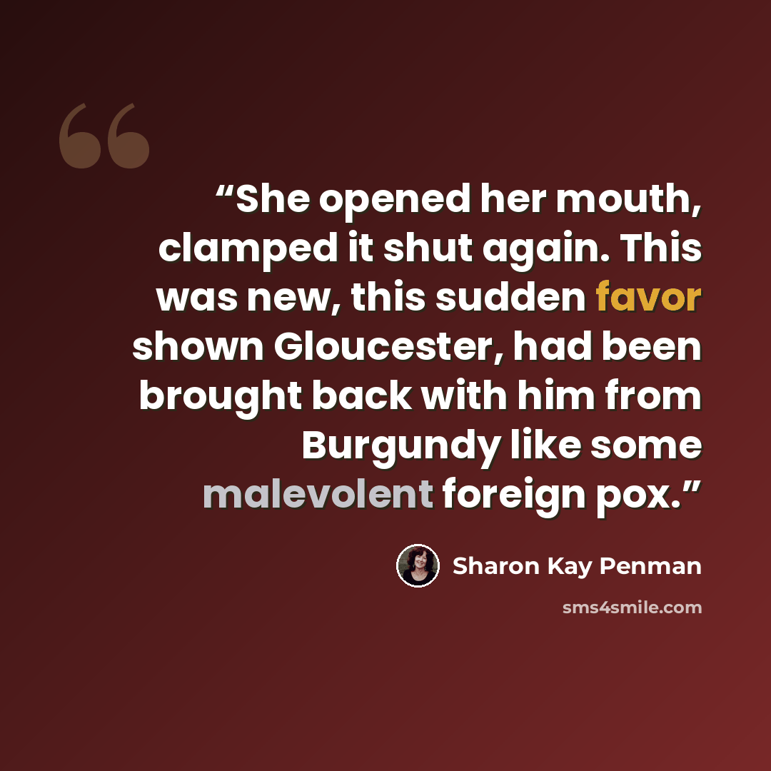 “She opened her mouth, clamped it shut again. This was new, this sudden favor shown Gloucester, had been brought back with him from Burgundy like some malevolent foreign pox.” quote by Sharon Kay Penman