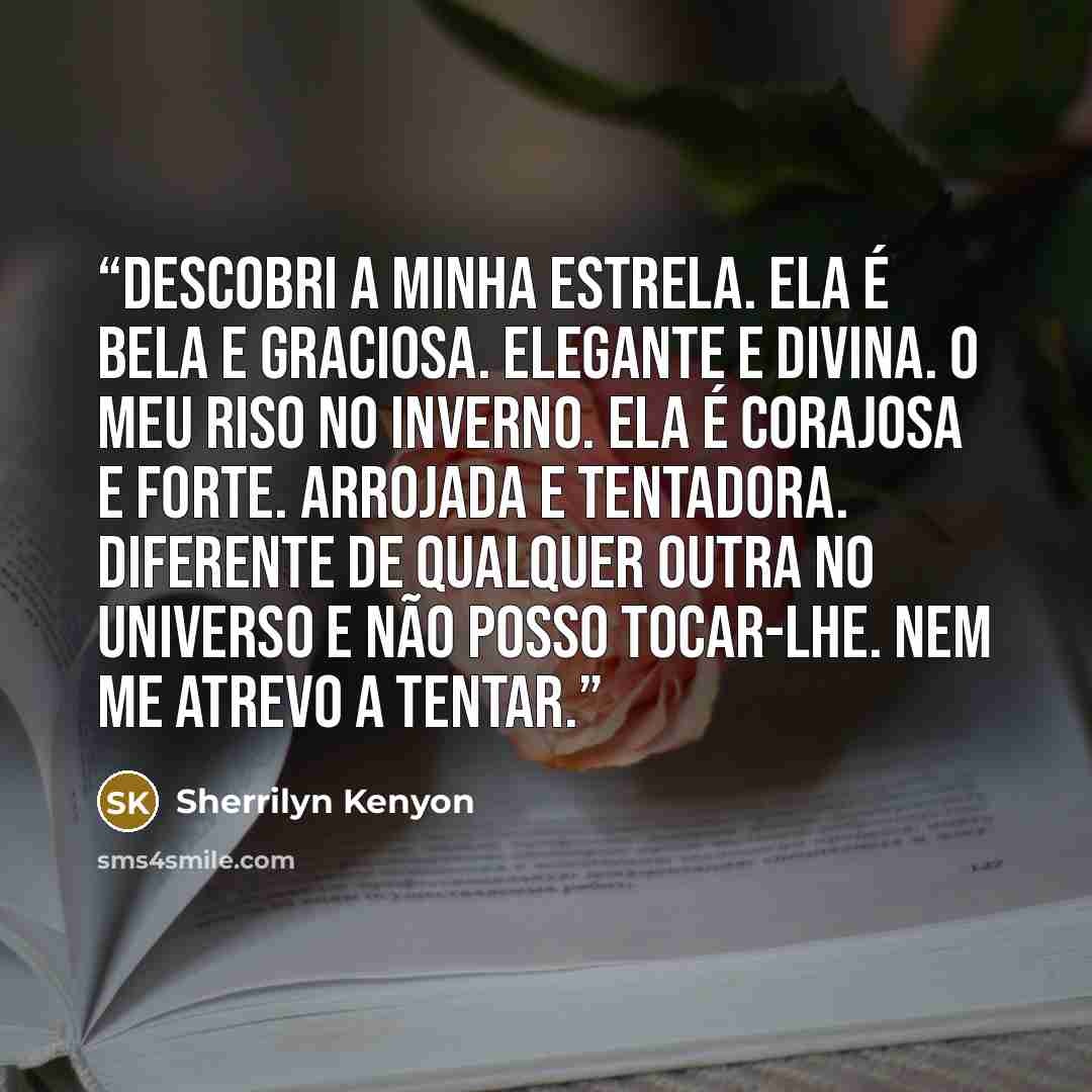 “Descobri a minha estrela. Ela é bela e graciosa. Elegante e divina. O meu riso no inverno. Ela é corajosa e forte. Arrojada e tentadora. Diferente de qualquer outra no universo e não posso tocar-lhe. Nem me atrevo a tentar.” quote by Sherrilyn Kenyon