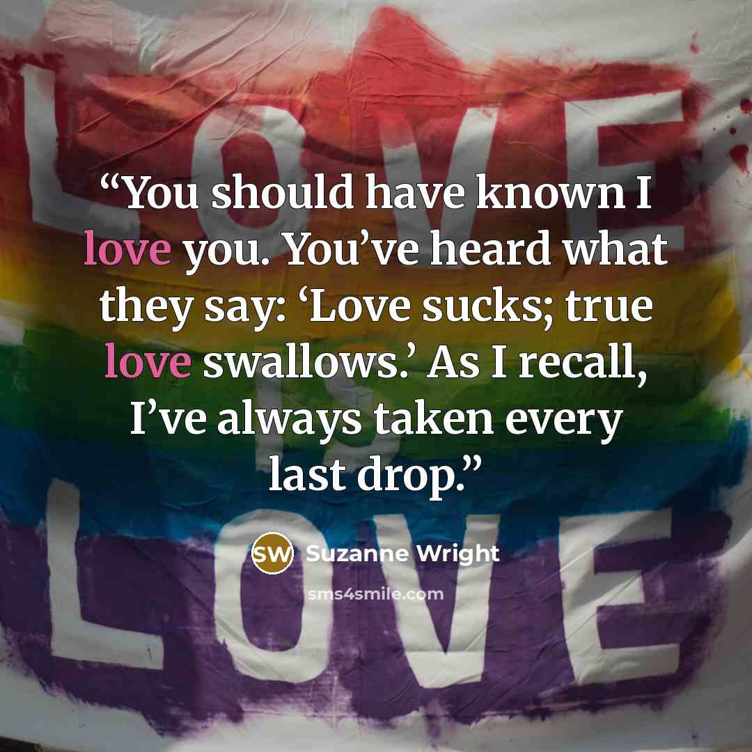 “You should have known I love you. You’ve heard what they say: ‘Love sucks; true love swallows.’ As I recall, I’ve always taken every last drop.” quote by Suzanne Wright