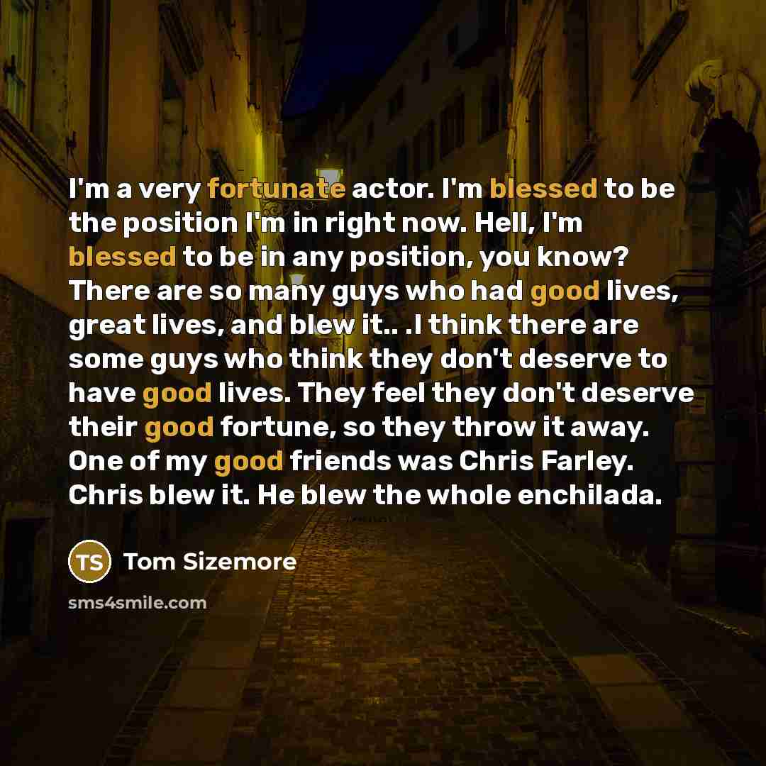 “I'm a very fortunate actor. I'm blessed to be the position I'm in right now. Hell, I'm blessed to be in any position, you know? There are so many guys who had good lives, great lives, and blew it.. .I think there are some guys who think they don't deserve to have good lives. They feel they don't…” quote by Tom Sizemore