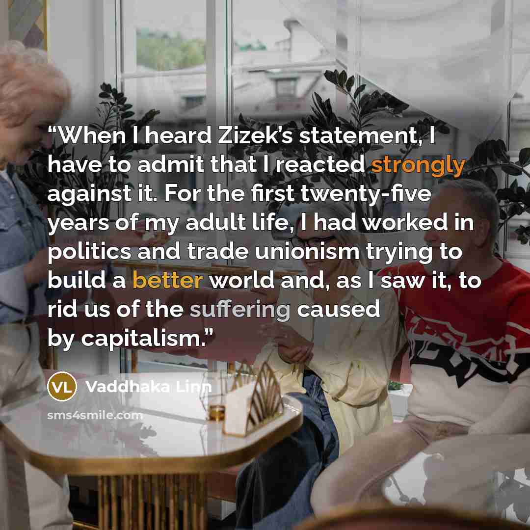 “When I heard Zizek’s statement, I have to admit that I reacted strongly against it. For the first twenty-five years of my adult life, I had worked in politics and trade unionism trying to build a better world and, as I saw it, to rid us of the suffering caused by capitalism.” quote by Vaddhaka Linn