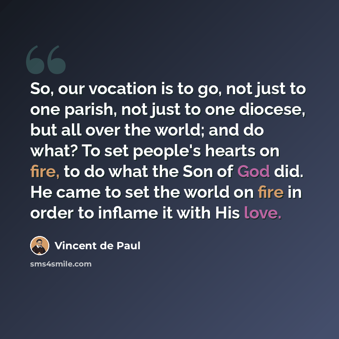 “So, our vocation is to go, not just to one parish, not just to one diocese, but all over the world; and do what? To set people's hearts on fire, to do what the Son of God did. He came to set the world on fire in order to inflame it with His love.” quote by Vincent de Paul