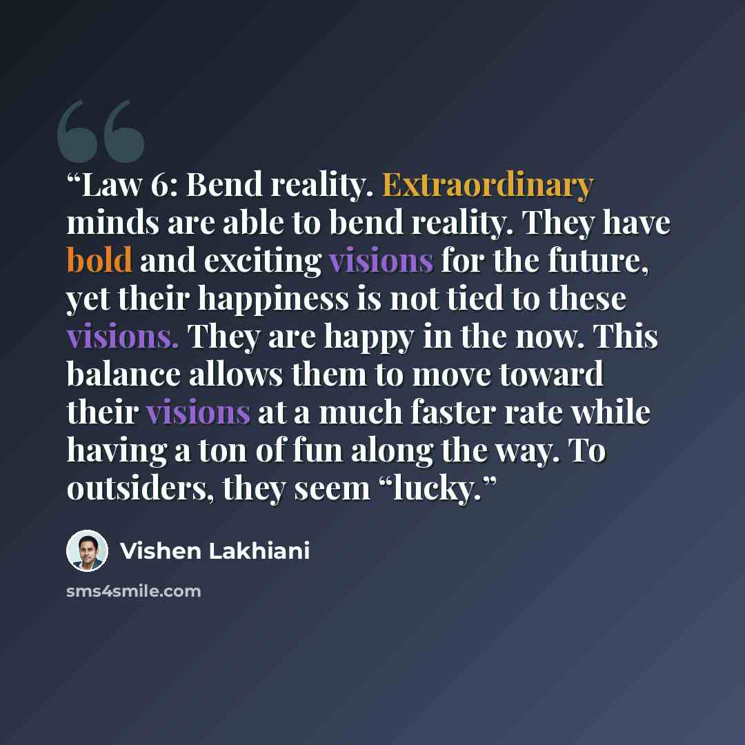 “Law 6: Bend reality. Extraordinary minds are able to bend reality. They have bold and exciting visions for the future, yet their happiness is not tied to these visions. They are happy in the now. This balance allows them to move toward their visions at a much faster rate while having a ton of fun…” quote by Vishen Lakhiani