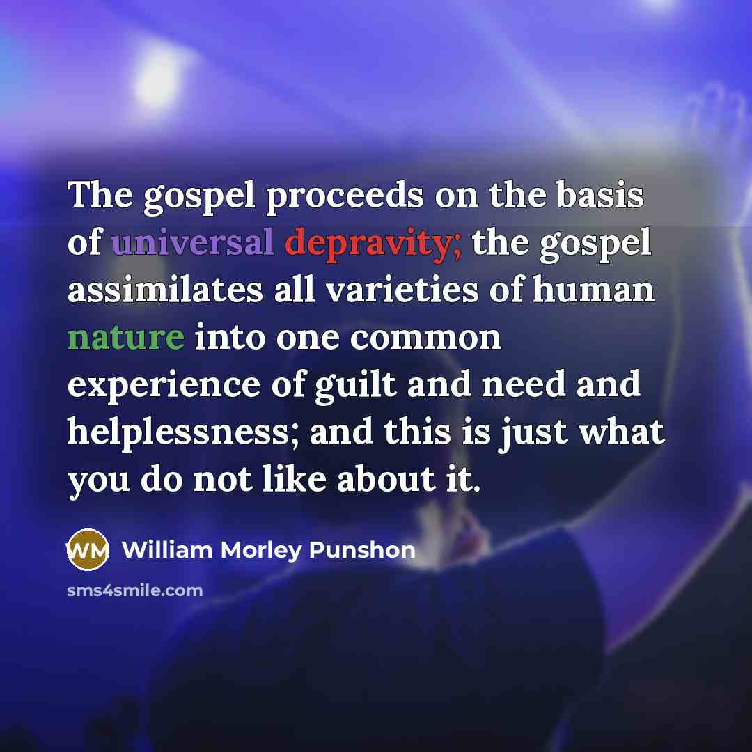 “The gospel proceeds on the basis of universal depravity; the gospel assimilates all varieties of human nature into one common experience of guilt and need and helplessness; and this is just what you do not like about it.” quote by William Morley Punshon