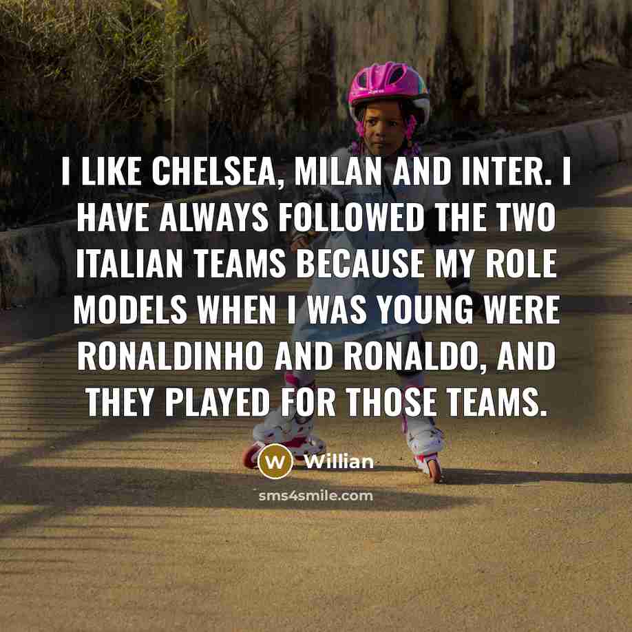 “I like Chelsea, Milan and Inter. I have always followed the two Italian teams because my role models when I was young were Ronaldinho and Ronaldo, and they played for those teams.” quote by Willian