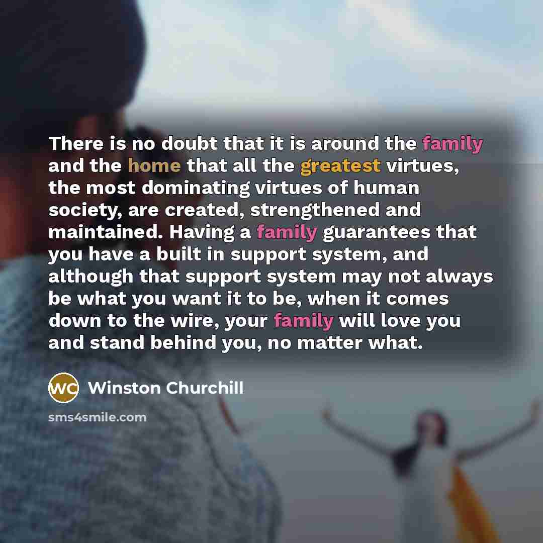 “There is no doubt that it is around the family and the home that all the greatest virtues, the most dominating virtues of human society, are created, strengthened and maintained. Having a family guarantees that you have a built in support system, and although that support system may not always be…” quote by Winston Churchill