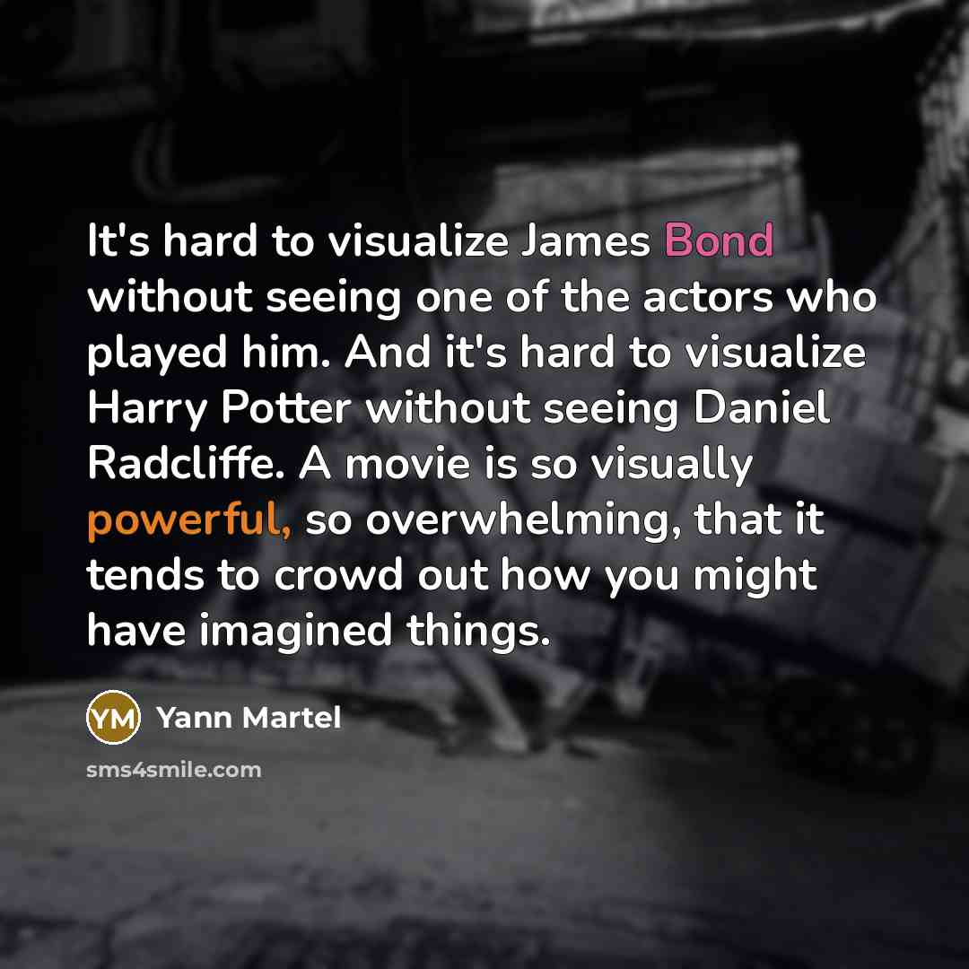“It's hard to visualize James Bond without seeing one of the actors who played him. And it's hard to visualize Harry Potter without seeing Daniel Radcliffe. A movie is so visually powerful, so overwhelming, that it tends to crowd out how you might have imagined things.” quote by Yann Martel
