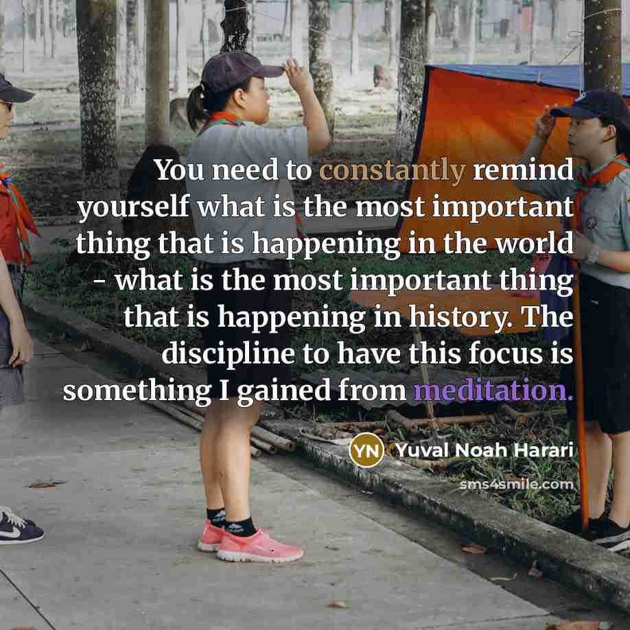 “You need to constantly remind yourself what is the most important thing that is happening in the world - what is the most important thing that is happening in history. The discipline to have this focus is something I gained from meditation.” quote by Yuval Noah Harari