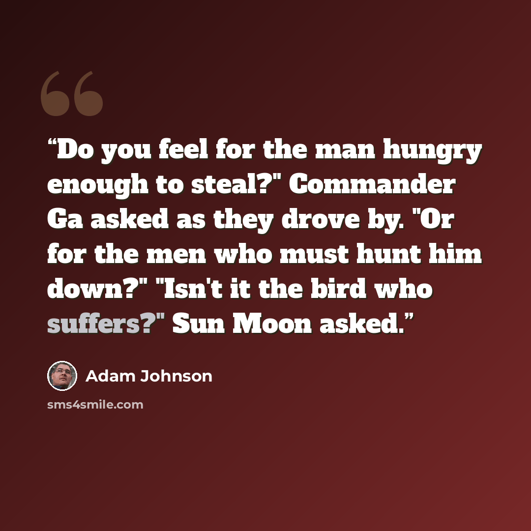 “Do you feel for the man hungry enough to steal?" Commander Ga asked as they drove by. "Or for the men who must hunt him down?" "Isn't it the bird who suffers?" Sun Moon asked.” quote by Adam Johnson