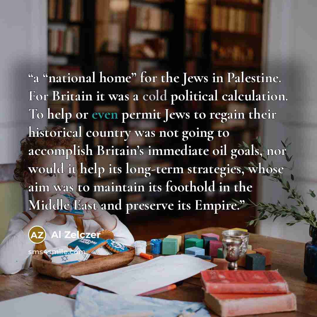 “a “national home” for the Jews in Palestine. For Britain it was a cold political calculation. To help or even permit Jews to regain their historical country was not going to accomplish Britain’s immediate oil goals, nor would it help its long-term strategies, whose aim was to maintain its foothold…” quote by Al Zelczer