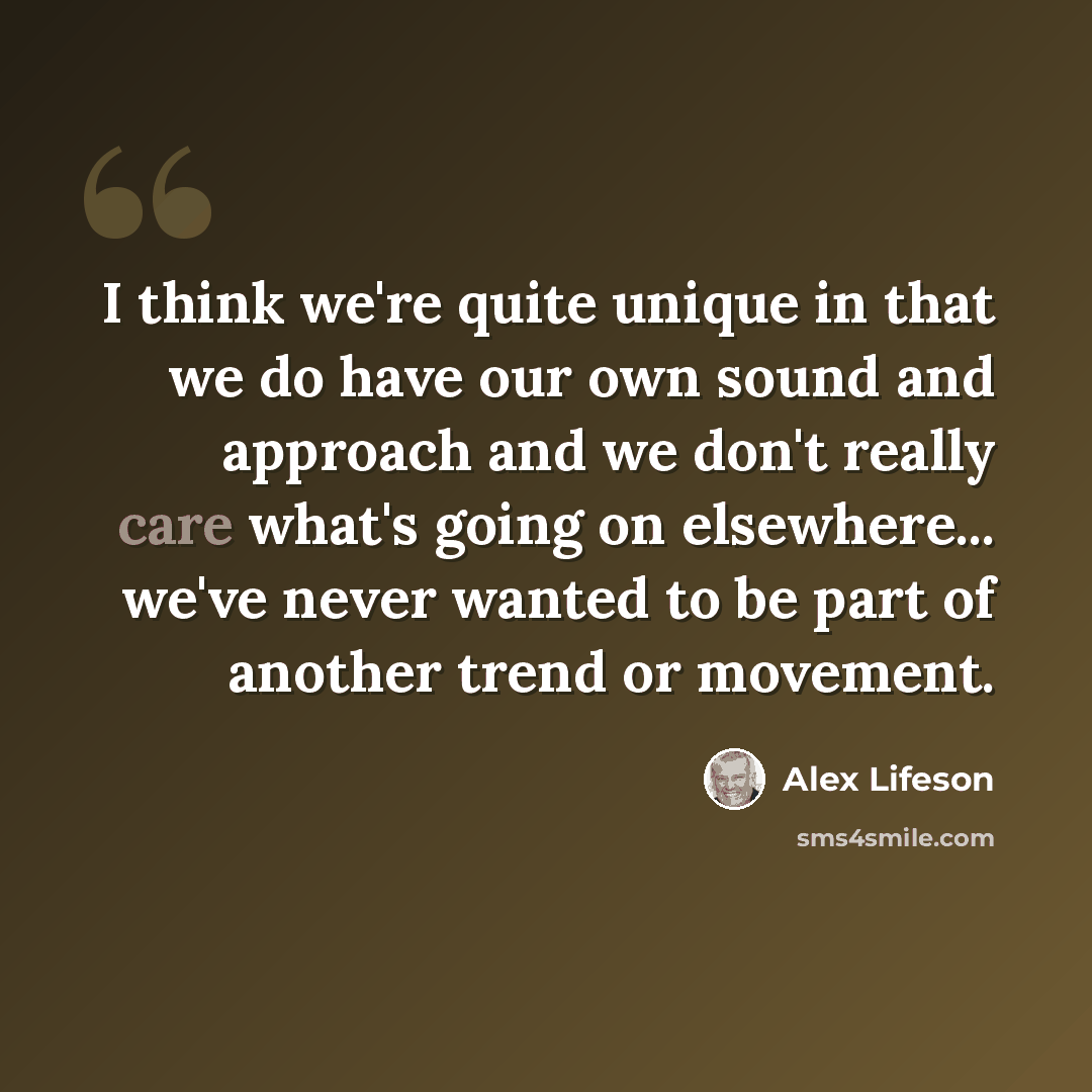 “I think we're quite unique in that we do have our own sound and approach and we don't really care what's going on elsewhere... we've never wanted to be part of another trend or movement.” quote by Alex Lifeson