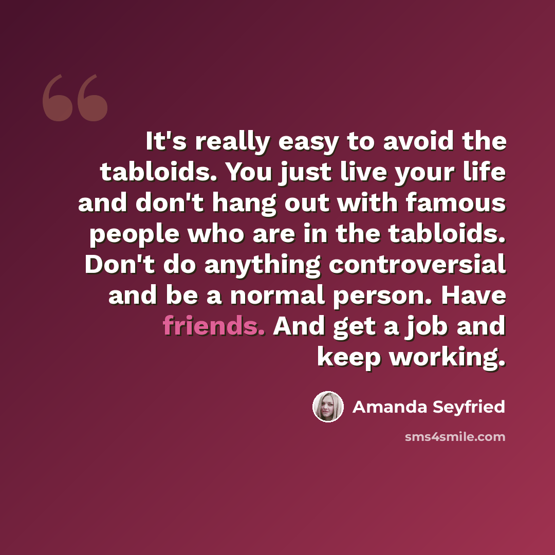 “It's really easy to avoid the tabloids. You just live your life and don't hang out with famous people who are in the tabloids. Don't do anything controversial and be a normal person. Have friends. And get a job and keep working.” quote by Amanda Seyfried