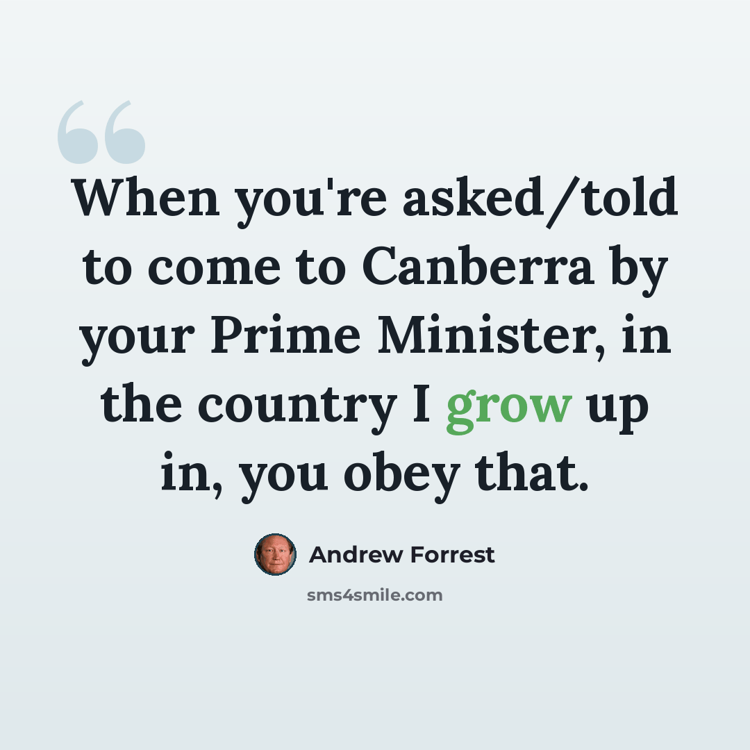“When you're asked/told to come to Canberra by your Prime Minister, in the country I grow up in, you obey that.” quote by Andrew Forrest