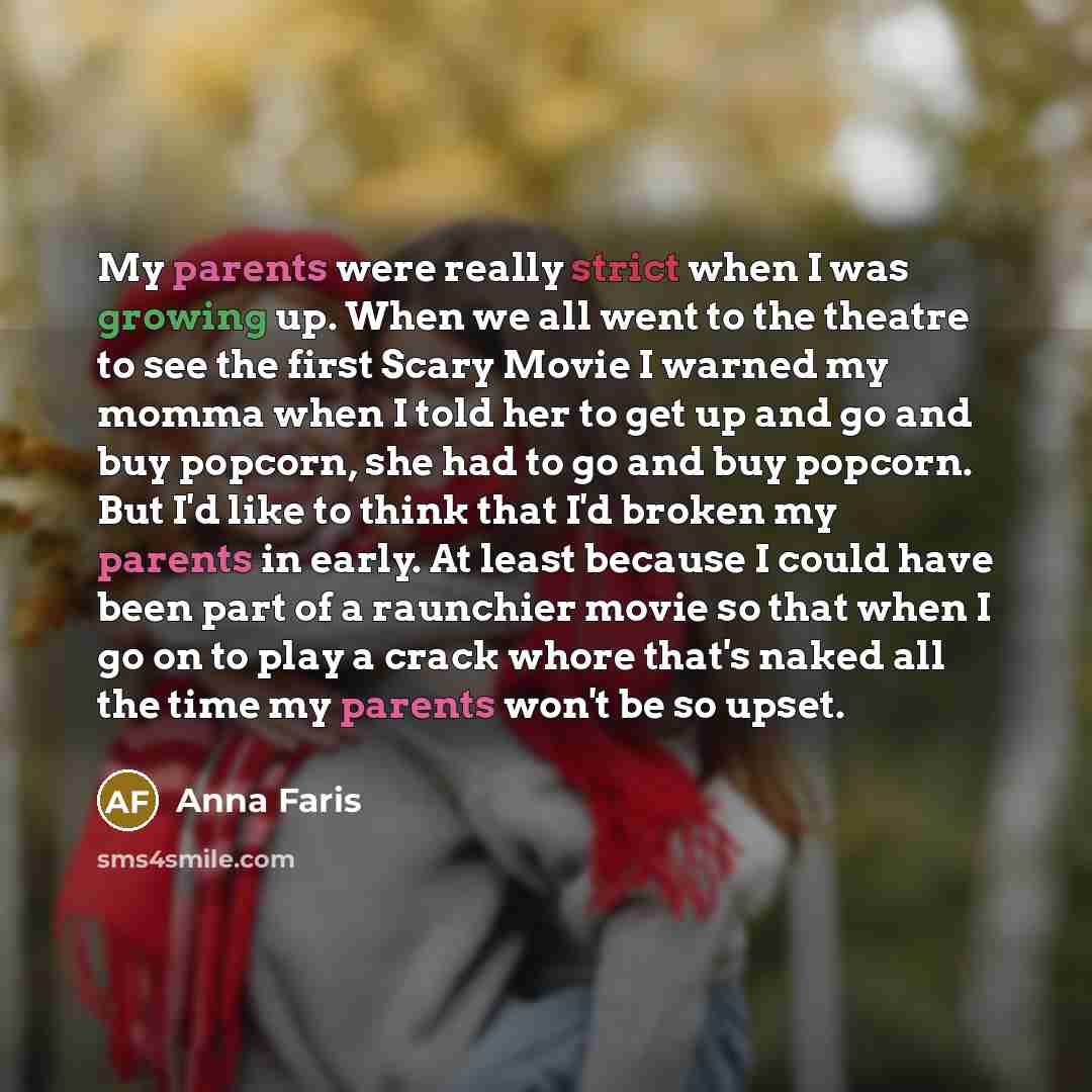 “My parents were really strict when I was growing up. When we all went to the theatre to see the first Scary Movie I warned my momma when I told her to get up and go and buy popcorn, she had to go and buy popcorn. But I'd like to think that I'd broken my parents in early. At least because I could…” quote by Anna Faris