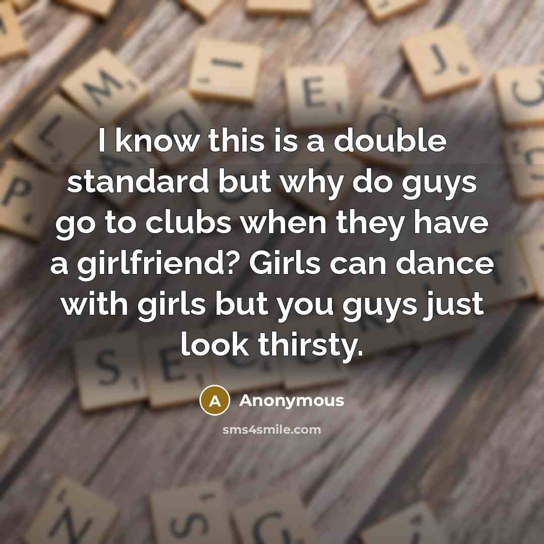 “I know this is a double standard but why do guys go to clubs when they have a girlfriend? Girls can dance with girls but you guys just look thirsty.” quote by Anonymous