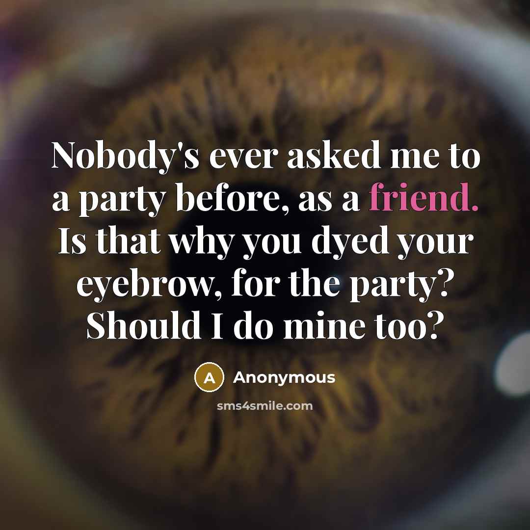 “Nobody's ever asked me to a party before, as a friend. Is that why you dyed your eyebrow, for the party? Should I do mine too?” quote by Anonymous