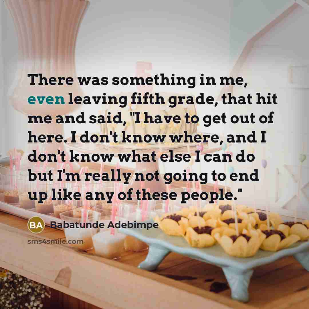 “There was something in me, even leaving fifth grade, that hit me and said, "I have to get out of here. I don't know where, and I don't know what else I can do but I'm really not going to end up like any of these people."” quote by Babatunde Adebimpe