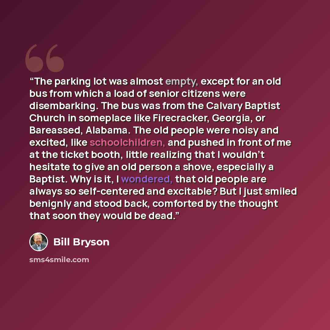 “The parking lot was almost empty, except for an old bus from which a load of senior citizens were disembarking. The bus was from the Calvary Baptist Church in someplace like Firecracker, Georgia, or Bareassed, Alabama. The old people were noisy and excited, like schoolchildren, and pushed in front…” quote by Bill Bryson