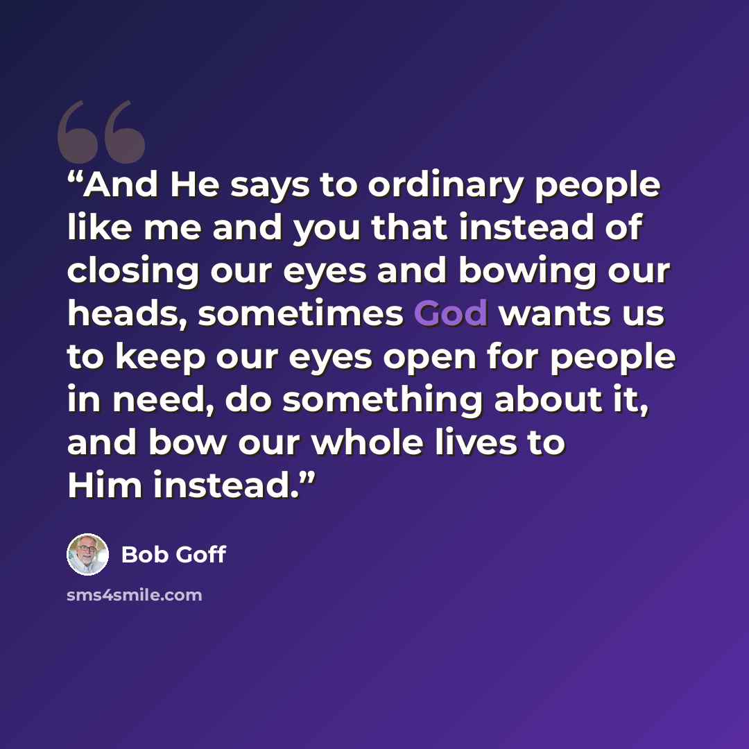 “And He says to ordinary people like me and you that instead of closing our eyes and bowing our heads, sometimes God wants us to keep our eyes open for people in need, do something about it, and bow our whole lives to Him instead.” quote by Bob Goff