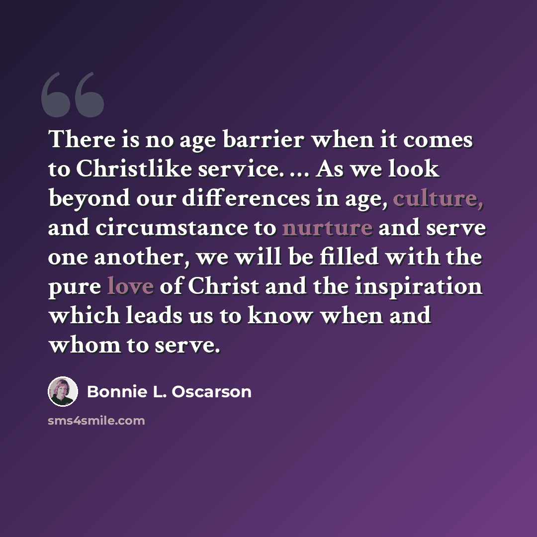“There is no age barrier when it comes to Christlike service. … As we look beyond our differences in age, culture, and circumstance to nurture and serve one another, we will be filled with the pure love of Christ and the inspiration which leads us to know when and whom to serve.” quote by Bonnie L. Oscarson