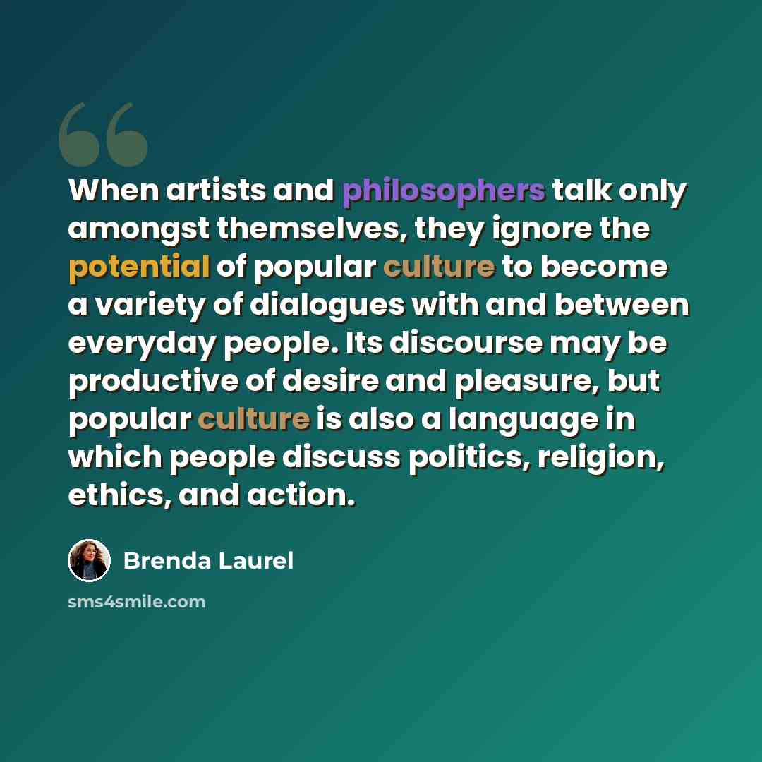 “When artists and philosophers talk only amongst themselves, they ignore the potential of popular culture to become a variety of dialogues with and between everyday people. Its discourse may be productive of desire and pleasure, but popular culture is also a language in which people discuss…” quote by Brenda Laurel