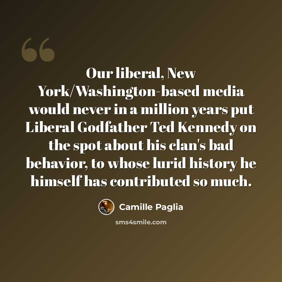 “Our liberal, New York/Washington-based media would never in a million years put Liberal Godfather Ted Kennedy on the spot about his clan's bad behavior, to whose lurid history he himself has contributed so much.” quote by Camille Paglia