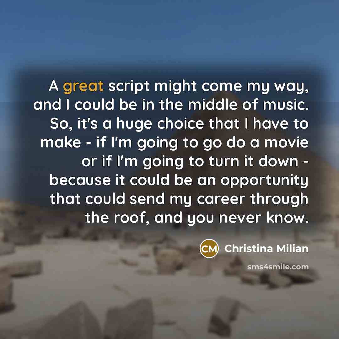 “A great script might come my way, and I could be in the middle of music. So, it's a huge choice that I have to make - if I'm going to go do a movie or if I'm going to turn it down - because it could be an opportunity that could send my career through the roof, and you never know.” quote by Christina Milian