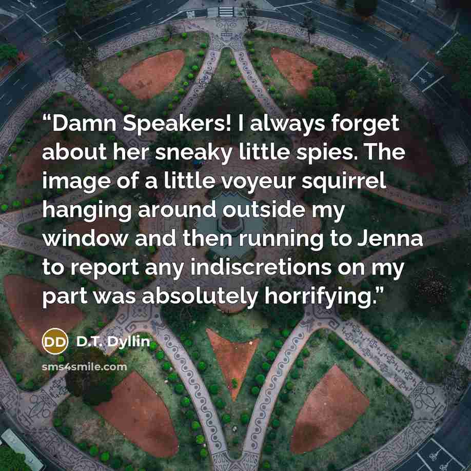 “Damn Speakers! I always forget about her sneaky little spies. The image of a little voyeur squirrel hanging around outside my window and then running to Jenna to report any indiscretions on my part was absolutely horrifying.” quote by D.T. Dyllin