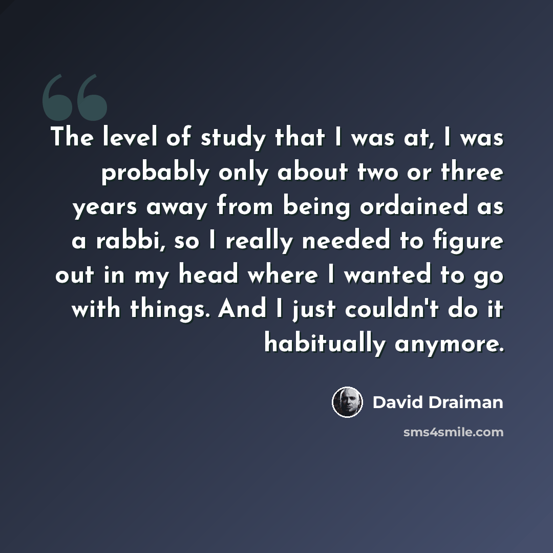 “The level of study that I was at, I was probably only about two or three years away from being ordained as a rabbi, so I really needed to figure out in my head where I wanted to go with things. And I just couldn't do it habitually anymore.” quote by David Draiman