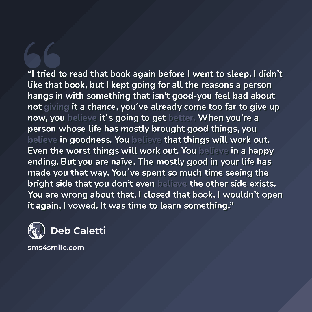 “I tried to read that book again before I went to sleep. I didn’t like that book, but I kept going for all the reasons a person hangs in with something that isn’t good-you feel bad about not giving it a chance, you´ve already come too far to give up now, you believe it´s going to get better. When…” quote by Deb Caletti