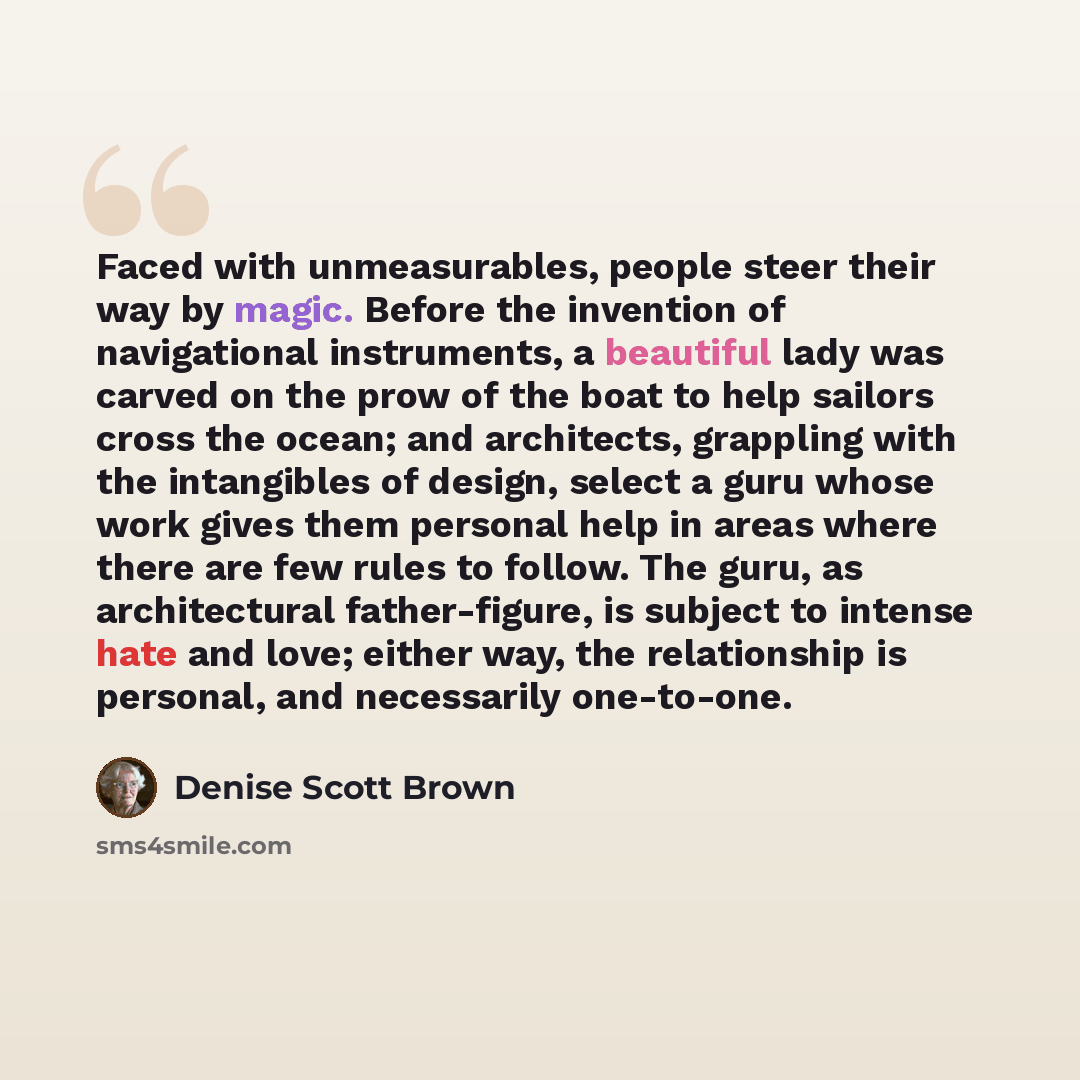 “Faced with unmeasurables, people steer their way by magic. Before the invention of navigational instruments, a beautiful lady was carved on the prow of the boat to help sailors cross the ocean; and architects, grappling with the intangibles of design, select a guru whose work gives them personal…” quote by Denise Scott Brown