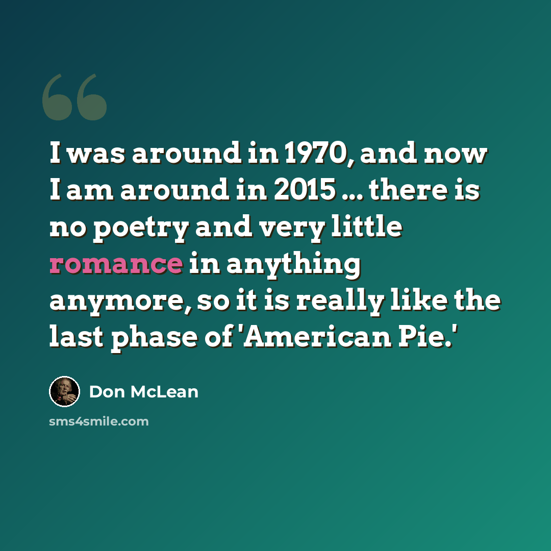 “I was around in 1970, and now I am around in 2015 ... there is no poetry and very little romance in anything anymore, so it is really like the last phase of 'American Pie.'” quote by Don McLean