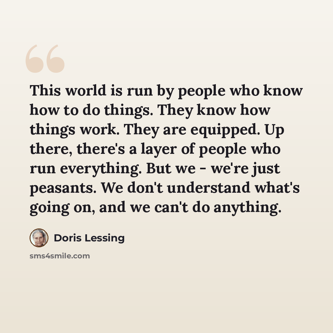 “This world is run by people who know how to do things. They know how things work. They are equipped. Up there, there's a layer of people who run everything. But we - we're just peasants. We don't understand what's going on, and we can't do anything.” quote by Doris Lessing